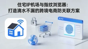 住宅IP机场与指纹浏览器：打造滴水不漏的跨境电商防关联方案